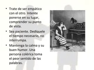 Trate de ser empático con el otro. Intente ponerse en su lugar, comprender su punto de vista. Sea paciente. Dedíquele el tiempo necesario, no interrumpa. Mantenga la calma y su buen humor. Una persona colérica toma el peor sentido de las palabras. 