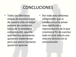 CONCLUCIONES Todos las diferentes etapas de escucha hacen de nuestra vida un mejor proceso de cambio en busca de la verdadera comunicación, aquella que muchos pensadores quisieron implementar pero que pocos humanos quisieron apreciar. Por todo esto debemos comprender que la palabra escucha posee mas significado y representación de lo que creemos al fin de cuentas todo en esta vida es una relación directa con la comunicación. 
