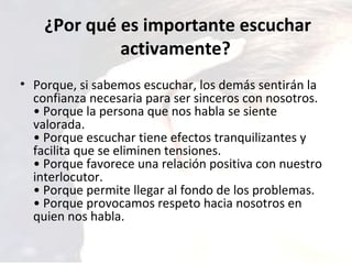 ¿Por qué es importante escuchar activamente?  Porque, si sabemos escuchar, los demás sentirán la confianza necesaria para ser sinceros con nosotros.  • Porque la persona que nos habla se siente valorada.  • Porque escuchar tiene efectos tranquilizantes y facilita que se eliminen tensiones.  • Porque favorece una relación positiva con nuestro interlocutor.  • Porque permite llegar al fondo de los problemas.  • Porque provocamos respeto hacia nosotros en quien nos habla.  