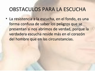OBSTACULOS PARA LA ESCUCHA La resistencia a la escucha, en el fondo, es una forma confusa de saber los peligros que se presentan si nos abrimos de verdad, porque la verdadera escucha reside más en el corazón del hombre que en las circunstancias.  