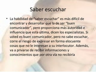 Saber escuchar La habilidad de “saber escuchar” es más difícil de encontrar y desarrollar que la de ser “buen comunicador”, pero proporciona más autoridad e influencia que esta última, dicen los especialistas. Si usted es buen comunicador, pero no sabe escuchar, corre el riesgo de expresar en forma elocuente cosas que no le interesan a su interlocutor. Además, va a privarse de recibir informaciones y conocimientos que por otra vía no recibiría 
