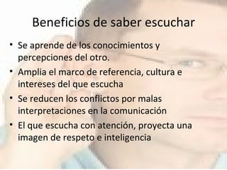 Beneficios de saber escuchar Se aprende de los conocimientos y percepciones del otro. Amplia el marco de referencia, cultura e intereses del que escucha Se reducen los conflictos por malas interpretaciones en la comunicación El que escucha con atención, proyecta una imagen de respeto e inteligencia 