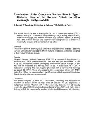 Examination of the Caesarean Section Rate in Type I
Diabetes: Use of the Robson Criteria to allow
meaningful analysis of data
C Carroll, W Courtney, M Higgins, M Robson, F McAuliffe, M Foley
The aim of this study was to investigate the rate of caesarean section (CS) in
women with type 1 diabetes (T1DM) attending a large tertiary level unit using
the Robson Groups, and whether induction truly confers a higher CS delivery
rate. The Robson Groups are internationally recognized as a method of
meaningful analysis and comparison of CS rates.
Methods
Prospective study in a tertiary level unit with a large combined diabetic – obstetric
service. Clinical data was recorded from multiple databases and cases assigned
to their relevant Robson Group.
Results
Between January 2005 and December 2012, 300 women with T1DM delivered in
this institution. The CS delivery rate in T1DM was 58% (vs, institutional CS rate
of 19.6%). Nulliparous women undergoing induction of labour (Groups 2a and
4a) had an increased CS delivery rate (48.5% in nulliparous vs 11.5% in
multiparous women). The vast majority of women with a previous CS delivered
by repeat CS (97%). Those who presented in spontaneous labour with T1DM
had a 6 to 25-fold increase in delivery by CS compared to the general population,
though the absolute numbers are small.
Conclusion
This study analysed CS rates in T1DM women, confirming that high rates of
induction of labour results in high rates of delivery by CS, especially in
nulliparous women. Women with T1DM previously delivered by CS usually
required a repeat CS delivery in subsequent pregnancies. With such high rates of
delivery by CS, the case may be for planned elective CS in women with diabetes.
 