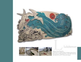 12ChannelStreetBoston,MA02210T:617.330.1200www.seaportgraphics.com
Printed direct to substrate (DTS) on bamboo plywood and
then contour cut. Base panel 96”w x 42”h (fish, wave, sun),
Top panel 56”w x 42”h (birds and octopus)
Lululemon Wood Flying fish
LLululemon
Lullemon Wood Flying Fish
Printed direct to substrate (DTS) on bamboo plywood and
then contour cut. Base panel 96”w x 42”h (fish, wave sun),
Top Panel 56”w x 42”h ( birds and octopus)
.
 