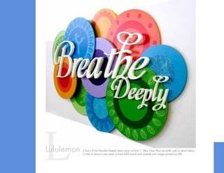 LLululemon 5 foot x 8 foot Breathe Deeply letters were cut from 1” Plexi Clear Plexi standoffs used to attach letters.
Circles of various sizes were cut from MDF board and covered with images printed on SAV.
 