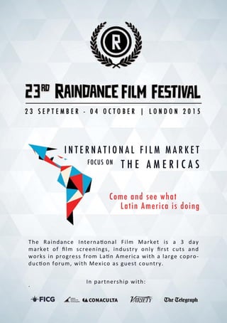 INTERNATIONALFILM MARKET
The Raindance Interna onalFilm Market is a 3 day
marketofﬁlm screenings,industryonlyﬁrstcutsand
worksinprogressfrom La nAmericawithalargecopro-
duc onforum,withMexicoasguestcountry.
.
Inpartnershipwith:
FOCUSON
Comeandseewhat
LatinAmericaisdoing
THEAMERICAS
 