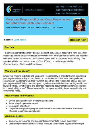 Overview
Corporate Responsibility and Compliance Issues
for Behavioral Health Care Providers
Date: Wednesday, August 31th, 2016, Time: 01:00 PM EDT | 10:00 AM PDT
Speaker: Dana Jones
To achieve accreditation many behavioral health services are required to have essential
classes to comply with accreditation body standards. This webinar will cover the essential
elements necessary to obtain certification for your staff in corporate responsibility. The
speaker will discuss the importance of the 3C’s of corporate responsibility -
Communication, Clarity and Compliance.
Why should you attend?
Employee Training in Ethics and Corporate Responsibility is important when examining
your organizations ability to comply with accreditation and local state managed care
organization standards/laws. Has your staff been trained to recognized ethical issues in
your organization? What rules has your organization established concerning health care
law and ethics? What checks and balances regarding documentation errors are in place
to prevent billing errors? These issues affect an agency’s ability to perform ethically and
compliance ready.
Areas covered in the webinar
 Ethical considerations in monitoring and audits
 Advocating for persons served
 Delegation of authority
 Corporate compliance program with internal rules and state/federal authorities
affecting responsible compliance
Learning objective
 Corporate governance and oversight requirements to remain audit ready
 Quality improvement and assurance to insure state/federal regulatory oversight
Register Now
 