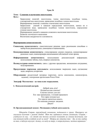 Урок №
Тема: Сложение и вычитание многочленов.
Цель :
Закрепление понятий: многочлены, члены многочлена, подобные члены,
стандартный вид многочлена, приведение подобных членов многочлена.
Формирование понятий: сложение и вычитание многочленов.
Закрепление
умений и навыков определения многочленов, записи их в
стандартном виде, приведение подобных членов многочлена, определение
степени многочлена.
Формирование умений и навыков сложения и вычитания многочленов.
Развитие логического мышления.
Воспитание аккуратности и активности.
Формирование компетентностей:
Социальная компетентность: самостоятельное решение задач различными способами и
выбор более рациональных, самооценка и взаимооценка;
Коммуникативная компетентность: стимулирование умения учащихся, комментирование
решенных задач, взаимопроверка высказывания собственной точки зрения,
Информационная компетентность: использование дополнительной
использование таблиц, схем, опорных конспектов;

информации;

Поликультурная компетентность: связь c другими предметами, жизненными ситуациями,
моделированием.
Продуктивная творческая деятельность: использование творческих задач, составление
задач, вопросов, алгоритмов.
Оборудование: раздаточный материал (карточки, листы самооценки, самоконтроля,
задания), электронная презентация Power Point
Эпиграф: Математика – це мова плюс мыркування.
I. Психологический настрой.
Добрий день діти!
Подивіться яке сонечко!
Сонечко світить для тих:
Хто вже прокинувся, і готовий працювати
Хто гарно почувається
Хто прагне навчитися нового,
Хто виконав домашнє завдання.
Дякую!
II. Организационный момент. Мотивация учебной деятельности.
Однажды Сократ, окружённый учениками, поднимался к храму. Навстречу им
спускался булочник с разной сдобой “Вот ты гордишься своими учениками, Сократ, улыбнулся он ему, - но стоит мне только легонько поманить их своими булочками, как
они покинут тебя и пойдут вслед за мной”. Мудрец же ответил так: “Да, но ты зовёшь
их вниз, в тёплую вкусную долину, а я веду их вверх, к неприступным, чистым вершинам”.

 