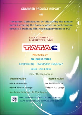 1
SUMMER PROJECT REPORT
ON
“Inventory Optimization by bifurcating the unique
parts & creating the Nomenclature for part creation
process & Defining Min-Max category items at TCL”
At
TATA CUMMINS LTD
JAMSHEDPUR, INDIA
PREPARED BY
SHUBHAJIT MITRA
Enrolment No – PGDM/2014-16/05/027
Batch – 2014-2016
Under the Guidance of
External Guide Internal Guide
Mrs. Sushree Mishra Mr. Partha Sarthi Pal
Indirect purchase manager Professor IEM College
As a Partial fulfilment of PGDM Degree.
INSTITUTE OF ENGINEERING AND MANAGEMENT
SALT LAKE ELECTRONICS COMPLEX, SEC V, KOLKATA
 