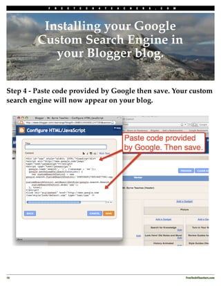 F   R   E   E   T   E   C   H   4   T   E   A   C   H   E   R   S   .   C   O   M




          Installing your Google
         Custom Search Engine in
            your Blogger blog.

Step 4 - Paste code provided by Google then save. Your custom
search engine will now appear on your blog.




10
                                                                                             FreeTech4Teachers.com
 