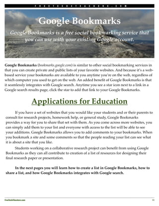 F   R   E   E   T   E   C   H   4   T   E   A   C   H   E   R   S   .   C   O   M




                             Google Bookmarks
     Google Bookmarks is a free social bookmarking service that
          you can use with your existing Google account.



Google Bookmarks (bookmarks.google.com) is similar to other social bookmarking services in
that you can create private and public lists of your favorite websites. And because it’s a web-
based service your bookmarks are available to you anytime you’re on the web, regardless of
which computer you used to get on the web. An added beneﬁt of Google Bookmarks is that
it seamlessly integrates with Google search. Anytime you see a star icon next to a link in a
Google search results page, click the star to add that link to your Google Bookmarks.


                         Applications for Education
 !      If you have a set of websites that you would like your students and or their parents to
 consult for research projects, homework help, or general study, Google Bookmarks
 provides a way for you to share that set with them. As you come across more websites, you
 can simply add them to your list and everyone with access to the list will be able to see
 your additions. Google Bookmarks allows you to add comments to your bookmarks. When
 you bookmark a site and some comments so that the people reading your list can see what
 it is about a site that you like.
 !     Students working on a collaborative research project can beneﬁt from using Google
 Bookmarks as they can all contribute to creation of a list of resources for designing their
 ﬁnal research paper or presentation.

 !     In the next pages you will learn how to create a list in Google Bookmarks, how to
 share a list, and how Google Bookmarks integrates with Google search.




FreeTech4Teachers.com
                                                                                       11
 