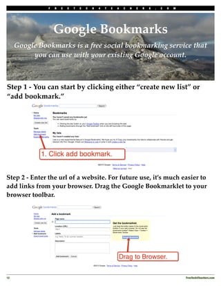F   R   E   E   T   E   C   H   4   T   E   A   C   H   E   R   S   .   C   O   M




                    Google Bookmarks
      Google Bookmarks is a free social bookmarking service that
           you can use with your existing Google account.



Step 1 - You can start by clicking either “create new list” or
“add bookmark.”




Step 2 - Enter the url of a website. For future use, it’s much easier to
add links from your browser. Drag the Google Bookmarklet to your
browser toolbar.




12
                                                                                                 FreeTech4Teachers.com
 
