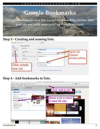 F   R   E   E   T   E   C   H   4   T   E   A   C   H   E   R   S   .   C   O   M




                             Google Bookmarks
     Google Bookmarks is a free social bookmarking service that
          you can use with your existing Google account.



Step 3 - Creating and naming lists.




Step 4 - Add bookmarks to lists.




FreeTech4Teachers.com
                                                                                       13
 