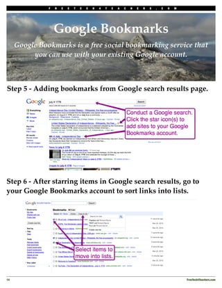 F   R   E   E   T   E   C   H   4   T   E   A   C   H   E   R   S   .   C   O   M




                    Google Bookmarks
      Google Bookmarks is a free social bookmarking service that
           you can use with your existing Google account.



Step 5 - Adding bookmarks from Google search results page.




Step 6 - After starring items in Google search results, go to
your Google Bookmarks account to sort links into lists.




14
                                                                                                 FreeTech4Teachers.com
 