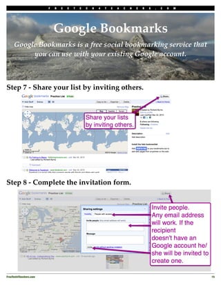 F   R   E   E   T   E   C   H   4   T   E   A   C   H   E   R   S   .   C   O   M




                             Google Bookmarks
     Google Bookmarks is a free social bookmarking service that
          you can use with your existing Google account.



Step 7 - Share your list by inviting others.




Step 8 - Complete the invitation form.




FreeTech4Teachers.com
                                                                                       15
 