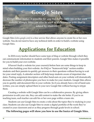 F   R   E   E   T   E   C   H   4   T   E   A   C   H   E   R   S   .   C   O   M




                                   Google Sites
      Google Sites makes it possible for any teacher to have his or her own
       website. Google Sites can also be used as a classroom wiki that is
                              edited by students.



Google Sites (sites.google.com) is a free service that allows anyone to create his or her own
website. You do not need to have any technical skills in order to build a website using
Google Sites.

                 Applications for Education
!     In 2010 every teacher should have some type of blog or website through which they
can communicate information to students and their parents. Google Sites makes it possible
for you to build your own website.
!     If haven’t built a website for your course(s) before here are some things to keep in
mind when building your ﬁrst website. An FAQ or “homework help” section enables
students and their parents to quickly get answers to their questions without having to wait
for your email reply. A calendar section will help keep students aware of important due
dates. Posting assignment descriptors and other hand-outs on your website will dramatically
decrease the number of photocopies you have to make for your students. Google Sites allows
you to quickly add document ﬁles to your website. So if you already have a lot of hand-outs
written, you can simply upload them to your new Google Site without having to retype
them.
!     Creating a website with Google Sites can be a collaborative process. By giving others
permission to edit your site, they can add content to make the site better. If you’re on
teaching team, each teacher can edit his or her own page within a team site.
!      Students can use Google Sites to create a wiki about the topics they’re studying in your
class. Students can also use Google Sites to create a digital portfolio of the work they’ve
created in your classroom and or as they progress through grade levels in school.
      The following pages will show you how to use the basics of Google Sites.

16
                                                                                                    FreeTech4Teachers.com
 