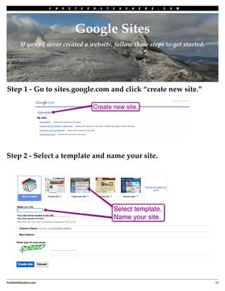 F   R   E   E   T   E   C   H   4   T   E   A   C   H   E   R   S   .   C   O   M




                                         Google Sites
          If you’ve never created a website, follow these steps to get started.




Step 1 - Go to sites.google.com and click “create new site.”




Step 2 - Select a template and name your site.




FreeTech4Teachers.com
                                                                                       17
 