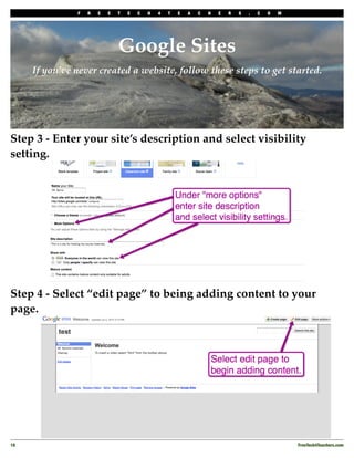 F   R   E   E   T   E   C   H   4   T   E   A   C   H   E   R   S   .   C   O   M




                                Google Sites
      If you’ve never created a website, follow these steps to get started.




Step 3 - Enter your site’s description and select visibility
setting.




Step 4 - Select “edit page” to being adding content to your
page.




18
                                                                                                 FreeTech4Teachers.com
 