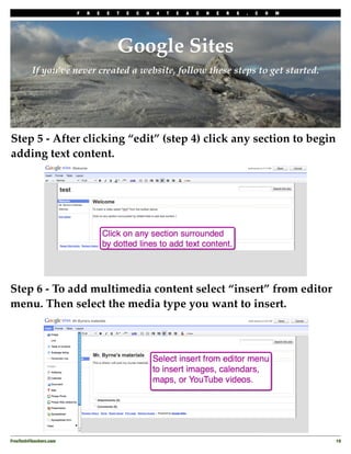 F   R   E   E   T   E   C   H   4   T   E   A   C   H   E   R   S   .   C   O   M




                                         Google Sites
          If you’ve never created a website, follow these steps to get started.




Step 5 - After clicking “edit” (step 4) click any section to begin
adding text content.




Step 6 - To add multimedia content select “insert” from editor
menu. Then select the media type you want to insert.




FreeTech4Teachers.com
                                                                                       19
 