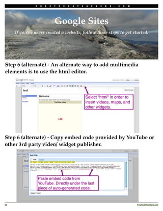 F   R   E   E   T   E   C   H   4   T   E   A   C   H   E   R   S   .   C   O   M




                                Google Sites
      If you’ve never created a website, follow these steps to get started.




Step 6 (alternate) - An alternate way to add multimedia
elements is to use the html editor.




Step 6 (alternate) - Copy embed code provided by YouTube or
other 3rd party video/ widget publisher.




20
                                                                                                 FreeTech4Teachers.com
 