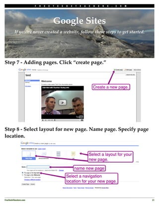 F   R   E   E   T   E   C   H   4   T   E   A   C   H   E   R   S   .   C   O   M




                                         Google Sites
          If you’ve never created a website, follow these steps to get started.




Step 7 - Adding pages. Click “create page.”




Step 8 - Select layout for new page. Name page. Specify page
location.




FreeTech4Teachers.com
                                                                                       21
 
