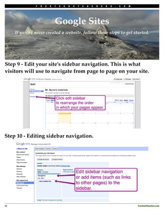 F   R   E   E   T   E   C   H   4   T   E   A   C   H   E   R   S   .   C   O   M




                                Google Sites
      If you’ve never created a website, follow these steps to get started.




Step 9 - Edit your site’s sidebar navigation. This is what
visitors will use to navigate from page to page on your site.




Step 10 - Editing sidebar navigation.




22
                                                                                                 FreeTech4Teachers.com
 