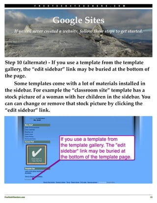 F   R   E   E   T   E   C   H   4   T   E   A   C   H   E   R   S   .   C   O   M




                                         Google Sites
          If you’ve never created a website, follow these steps to get started.




Step 10 (alternate) - If you use a template from the template
gallery, the “edit sidebar” link may be buried at the bottom of
the page.
!   Some templates come with a lot of materials installed in
the sidebar. For example the “classroom site” template has a
stock picture of a woman with her children in the sidebar. You
can can change or remove that stock picture by clicking the
“edit sidebar” link.




FreeTech4Teachers.com
                                                                                       23
 