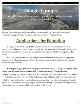 F   R   E   E   T   E   C   H   4   T   E   A   C   H   E   R   S   .   C   O   M




                                     Google Groups
           Google Groups allows anyone to quickly create private or public
                                discussion groups.




Google Groups (groups.google.com) allows anyone to quickly create private or public
discussion groups. Groups can be as large or as small as you make them.


                         Applications for Education
!     Google Groups can be created by teachers to host a discussion forum for their
students. A teacher can post a “question of the day” or “question of the week” for students
to respond to. Teachers can also use Google Groups to post reminders of important due
dates.
!     School administrators can use Google Groups to hold an open forum with parents,
teachers, and other stakeholders. School departments can use Google Groups for sharing
resources they’ve found.
!
!   Before jumping to the directions pages, here are a couple of things to keep in mind
when creating a discussion forum for K-12 students through Google Groups.
- If you’re setting up a group for use with K-12 students, the “restricted access” level allows
  you to make sure that only invited members can read what you and your students write.
- If all of your students have email addresses assigned by your school, the quickest way to
get all of your students into the group is to add them directly rather than inviting them and
waiting for them to conﬁrm their membership in the group.




FreeTech4Teachers.com
                                                                                       25
 