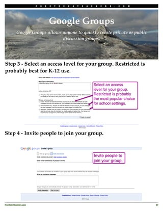 F   R   E   E   T   E   C   H   4   T   E   A   C   H   E   R   S   .   C   O   M




                                     Google Groups
           Google Groups allows anyone to quickly create private or public
                                discussion groups.




Step 3 - Select an access level for your group. Restricted is
probably best for K-12 use.




Step 4 - Invite people to join your group.




FreeTech4Teachers.com
                                                                                       27
 