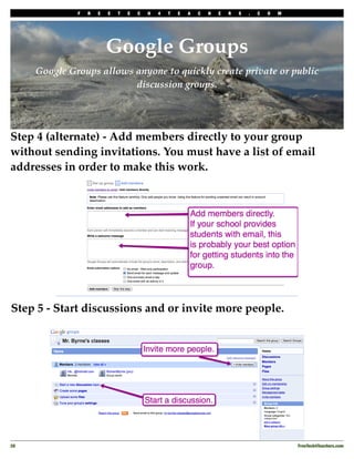 F   R   E   E   T   E   C   H   4   T   E   A   C   H   E   R   S   .   C   O   M




                           Google Groups
      Google Groups allows anyone to quickly create private or public
                           discussion groups.




Step 4 (alternate) - Add members directly to your group
without sending invitations. You must have a list of email
addresses in order to make this work.




Step 5 - Start discussions and or invite more people.




28
                                                                                                FreeTech4Teachers.com
 