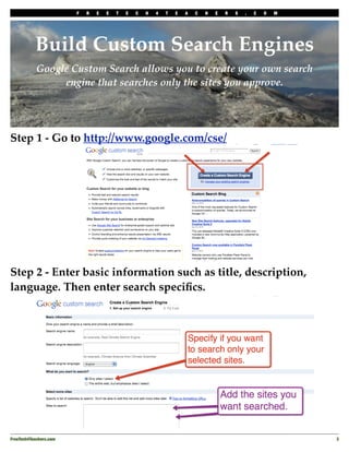 F   R   E   E   T   E   C   H   4   T   E   A   C   H   E   R   S   .   C   O   M




           Build Custom Search Engines
            Google Custom Search allows you to create your own search
                 engine that searches only the sites you approve.




Step 1 - Go to http://www.google.com/cse/




Step 2 - Enter basic information such as title, description,
language. Then enter search speciﬁcs.




FreeTech4Teachers.com
                                                                                       3
 