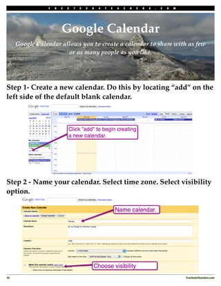 F   R   E   E   T   E   C   H   4   T   E   A   C   H   E   R   S   .   C   O   M




                         Google Calendar
      Google Calendar allows you to create a calendar to share with as few
                        or as many people as you like.




Step 1- Create a new calendar. Do this by locating “add” on the
left side of the default blank calendar.




Step 2 - Name your calendar. Select time zone. Select visibility
option.




30
                                                                                                  FreeTech4Teachers.com
 