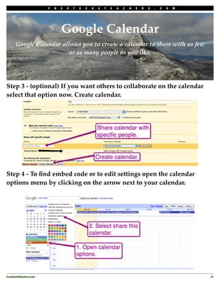 F   R   E   E   T   E   C   H   4   T   E   A   C   H   E   R   S   .   C   O   M




                                 Google Calendar
      Google Calendar allows you to create a calendar to share with as few
                        or as many people as you like.




Step 3 - (optional) If you want others to collaborate on the calendar
select that option now. Create calendar.




Step 4 - To ﬁnd embed code or to edit settings open the calendar
options menu by clicking on the arrow next to your calendar.




FreeTech4Teachers.com
                                                                                       31
 