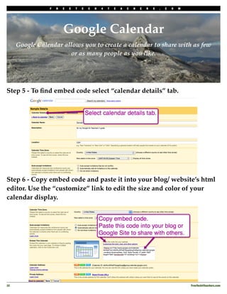 F   R   E   E   T       E       C       H       4       T       E       A       C       H       E       R       S   .   C   O   M
                                     T       E       A       C       H       E       R       S       .       C       O       M




                         Google Calendar
      Google Calendar allows you to create a calendar to share with as few
                        or as many people as you like.




Step 5 - To ﬁnd embed code select “calendar details” tab.




Step 6 - Copy embed code and paste it into your blog/ website’s html
editor. Use the “customize” link to edit the size and color of your
calendar display.




32
                                                                                                                                                  FreeTech4Teachers.com
 