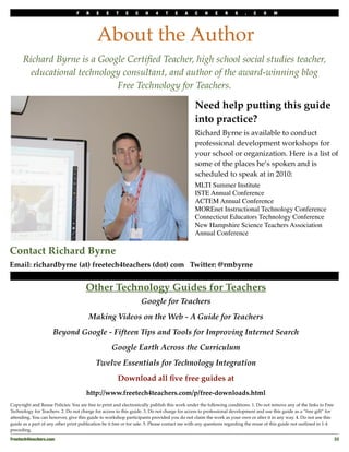 F    R    E    E    T    E    C    H    4    T    E    A    C    H     E   R    S    .    C    O    M
                                                C    H    4    T    E    A    C    H    E    R    S     .   C    O    M



                                           About the Author
      Richard Byrne is a Google Certiﬁed Teacher, high school social studies teacher,
        educational technology consultant, and author of the award-winning blog
                             Free Technology for Teachers.

                                                                                             Need help putting this guide
                                                                                             into practice?
                                                                                             Richard Byrne is available to conduct
                                                                                             professional development workshops for
                                                                                             your school or organization. Here is a list of
                                                                                             some of the places he’s spoken and is
                                                                                             scheduled to speak at in 2010:
                                                                                             MLTI Summer Institute
                                                                                             ISTE Annual Conference
                                                                                             ACTEM Annual Conference
                                                                                             MOREnet Instructional Technology Conference
                                                                                             Connecticut Educators Technology Conference
                                                                                             New Hampshire Science Teachers Association
                                                                                             Annual Conference

Contact Richard Byrne
Email: richardbyrne (at) freetech4teachers (dot) com Twitter: @rmbyrne


                                      Other Technology Guides for Teachers
                                                                   Google for Teachers
                                       Making Videos on the Web - A Guide for Teachers
                     Beyond Google - Fifteen Tips and Tools for Improving Internet Search
                                                    Google Earth Across the Curriculum
                                           Twelve Essentials for Technology Integration
                                                      Download all ﬁve free guides at
                                      http://www.freetech4teachers.com/p/free-downloads.html
Copyright and Reuse Policies: You are free to print and electronically publish this work under the following conditions. 1. Do not remove any of the links to Free
Technology for Teachers. 2. Do not charge for access to this guide. 3. Do not charge for access to professional development and use this guide as a “free gift” for
attending. You can however, give this guide to workshop participants provided you do not claim the work as your own or alter it in any way. 4. Do not use this
guide as a part of any other print publication be it free or for sale. 5. Please contact me with any questions regarding the reuse of this guide not outlined in 1-4
preceding.

Freetech4teachers.com
                                                                                                                                                 33
 