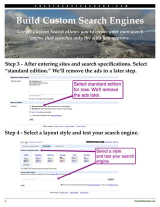 F   R   E   E   T   E   C   H   4   T   E   A   C   H   E   R   S   .   C   O   M




     Build Custom Search Engines
     Google Custom Search allows you to create your own search
          engine that searches only the sites you approve.




Step 3 - After entering sites and search speciﬁcations. Select
“standard edition.” We’ll remove the ads in a later step.




Step 4 - Select a layout style and test your search engine.




4
                                                                                               FreeTech4Teachers.com
 