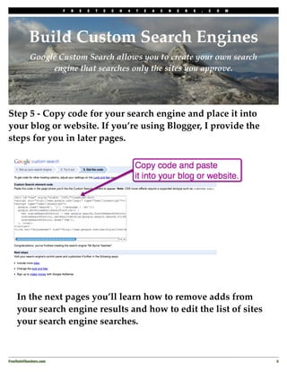F   R   E   E   T   E   C   H   4   T   E   A   C   H   E   R   S   .   C   O   M




           Build Custom Search Engines
            Google Custom Search allows you to create your own search
                 engine that searches only the sites you approve.




Step 5 - Copy code for your search engine and place it into
your blog or website. If you’re using Blogger, I provide the
steps for you in later pages.




    In the next pages you’ll learn how to remove adds from
    your search engine results and how to edit the list of sites
    your search engine searches.



FreeTech4Teachers.com
                                                                                       5
 