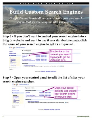 F   R   E   E   T   E   C   H   4   T   E   A   C   H   E   R   S   .   C   O   M




     Build Custom Search Engines
     Google Custom Search allows you to create your own search
          engine that searches only the sites you approve.




Step 6 - If you don’t want to embed your search engine into a
blog or website and want to use it as a stand-alone page, click
the name of your search engine to get its unique url.




Step 7 - Open your control panel to edit the list of sites your
search engine searches.




6
                                                                                               FreeTech4Teachers.com
 