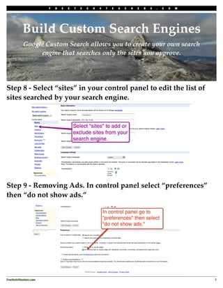F   R   E   E   T   E   C   H   4   T   E   A   C   H   E   R   S   .   C   O   M




           Build Custom Search Engines
            Google Custom Search allows you to create your own search
                 engine that searches only the sites you approve.




Step 8 - Select “sites” in your control panel to edit the list of
sites searched by your search engine.




Step 9 - Removing Ads. In control panel select “preferences”
then “do not show ads.”




FreeTech4Teachers.com
                                                                                       7
 