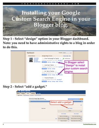 F   R   E   E   T   E   C   H   4   T   E   A   C   H   E   R   S   .   C   O   M




         Installing your Google
      Custom Search Engine in your
              Blogger blog.

Step 1 - Select “design” option in your Blogger dashboard.
Note: you need to have administrative rights to a blog in order
to do this.




Step 2 - Select “add a gadget.”




8
                                                                                               FreeTech4Teachers.com
 
