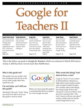 F   R      E   E   T     E   C    H   4   T   E   A     C   H   E   R    S   .   C      O   M




                         Google for
                         Teachers II
  A Free Publication from FreeTech4Teachers.com	                                                                                      July 2010

Google Custom Search     Google Bookmarks           Google Sites           Google Alerts             Google Groups           Google Calendar
Do you worry that        Learn how to create        In 2010 every          Have the latest           Ever wanted to          Learn how to create
your students will       lists of useful            teacher should have    news on your              have an online          a calendar of due
stumble upon             websites and share         his or her own         favorite topic            discussion forum        dates and other
unreliable or            them with your             online presence.       brought to you            for your class?         important events
inappropriate sites?     students and or            Learn how to create    rather than               Learn how to set        that you can share
If so, create your       colleagues.                your own website       spending time             one up using            on the web.
own custom search                                   using Google Sites.    searching for it.         Google Groups.
engine.                                                                    Learn how.
Pages 2-10               Pages 11- 15               Pages 16- 23           Page 24                   Pages 25 - 28           Pages 29-32




This is the follow-up guide to Google for Teachers which was released in March 2010 and as
of July 4, 2010 has been viewed more than 50,000 times.



Who is this guide for?                                                                               Who wrote this thing? And
This guide is for any teacher who                                                                    does he have a clue?
has wondered what else he or she                                                                     Google for Teachers II was written
can do with Google other than                                                                        by Richard Byrne. Richard is a
search the web.                                                                                      high school social studies teacher
                                                                                                     and a Google Certiﬁed Teacher.
I’m not techy, can I still use
                                                                                                     He’s clueless about some things,
this guide?                        Before you start using this guide it                              but using Google Tools in the
                                   is recommended that you register                                  classroom is not one of them. Now
Absolutely! The only “techy” thing
                                   for a free Google Account.                                        give him a question like “why
you need to be able to do to use
this guide is send an email.                                                                         can’t I sneeze with my eyes open?”
                                                                                                     and he couldn’t tell you, but he
                                                                                                     could Google that for you.

FreeTech4Teachers.com
                                                                                                                            1
 