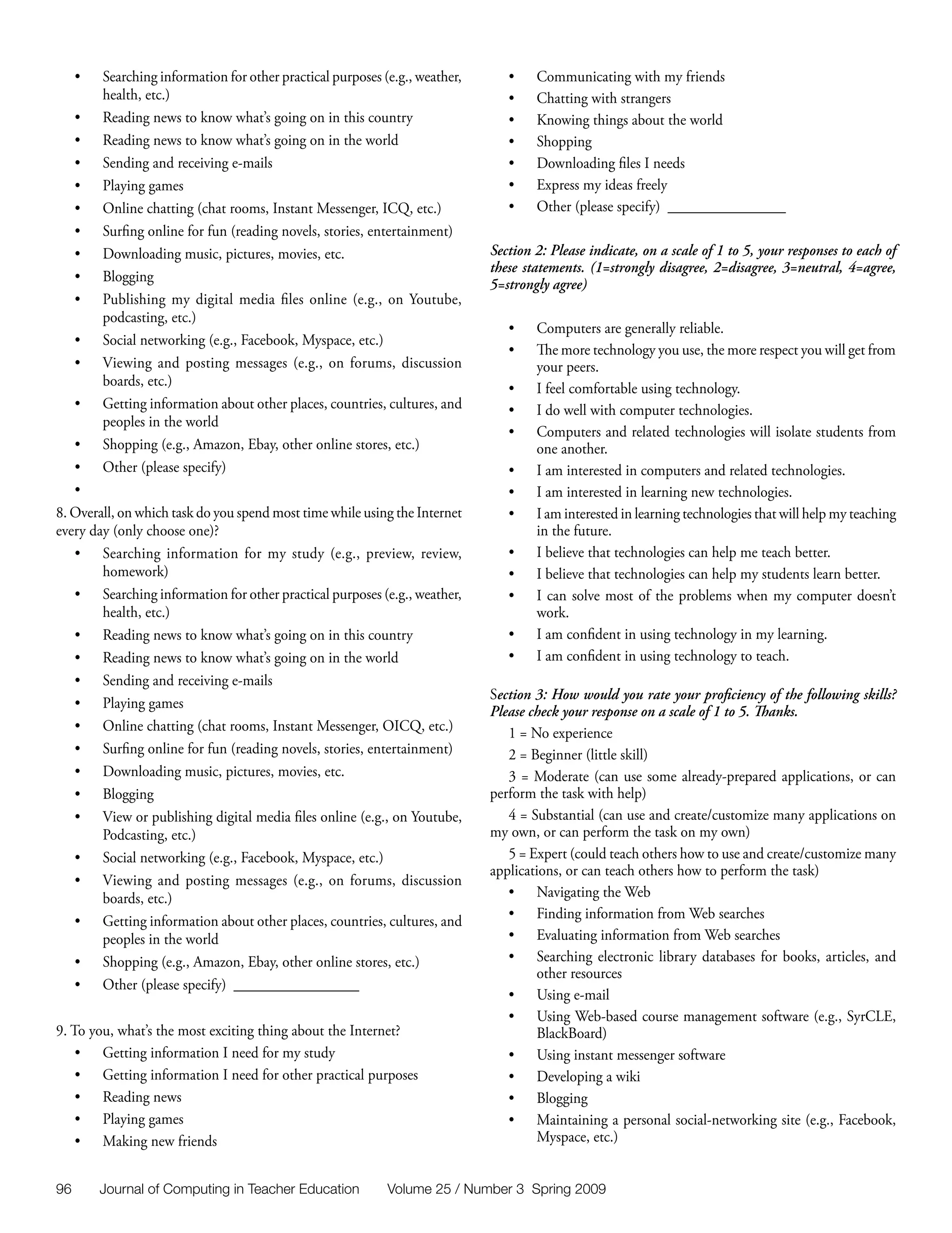 •	   Searching information for other practical purposes (e.g., weather,      •	   Communicating with my friends
          health, etc.)                                                           •	   Chatting with strangers
     •	   Reading news to know what’s going on in this country                    •	   Knowing things about the world
     •	   Reading news to know what’s going on in the world                       •	   Shopping
     •	   Sending and receiving e-mails                                           •	   Downloading files I needs
     •	   Playing games                                                           •	   Express my ideas freely
     •	   Online chatting (chat rooms, Instant Messenger, ICQ, etc.)              •	   Other (please specify) ________________
     •	   Surfing online for fun (reading novels, stories, entertainment)
     •	   Downloading music, pictures, movies, etc.                            Section 2: Please indicate, on a scale of 1 to 5, your responses to each of
                                                                               these statements. (1=strongly disagree, 2=disagree, 3=neutral, 4=agree,
     •	   Blogging
                                                                               5=strongly agree)
     •	   Publishing my digital media files online (e.g., on Youtube,
          podcasting, etc.)
                                                                                  •	   Computers are generally reliable.
     •	   Social networking (e.g., Facebook, Myspace, etc.)
                                                                                  •	   The more technology you use, the more respect you will get from
     •	   Viewing and posting messages (e.g., on forums, discussion                    your peers.
          boards, etc.)                                                           •	   I feel comfortable using technology.
     •	   Getting information about other places, countries, cultures, and        •	   I do well with computer technologies.
          peoples in the world
                                                                                  •	   Computers and related technologies will isolate students from
   •	     Shopping (e.g., Amazon, Ebay, other online stores, etc.)                     one another.
   •	     Other (please specify)                                                  •	   I am interested in computers and related technologies.
   •	                                                                             •	   I am interested in learning new technologies.
8. Overall, on which task do you spend most time while using the Internet         •	   I am interested in learning technologies that will help my teaching
every day (only choose one)?                                                           in the future.
   •	 Searching information for my study (e.g., preview, review,                  •	   I believe that technologies can help me teach better.
        homework)                                                                 •	   I believe that technologies can help my students learn better.
   •	 Searching information for other practical purposes (e.g., weather,          •	   I can solve most of the problems when my computer doesn’t
        health, etc.)                                                                  work.
   •	 Reading news to know what’s going on in this country                        •	   I am confident in using technology in my learning.
   •	 Reading news to know what’s going on in the world                           •	   I am confident in using technology to teach.
   •	 Sending and receiving e-mails
                                                                               Section 3: How would you rate your proficiency of the following skills?
   •	 Playing games
                                                                               Please check your response on a scale of 1 to 5. Thanks.
   •	 Online chatting (chat rooms, Instant Messenger, OICQ, etc.)                 1 = No experience
   •	 Surfing online for fun (reading novels, stories, entertainment)             2 = Beginner (little skill)
   •	 Downloading music, pictures, movies, etc.                                   3 = Moderate (can use some already-prepared applications, or can
   •	 Blogging                                                                 perform the task with help)
   •	 View or publishing digital media files online (e.g., on Youtube,            4 = Substantial (can use and create/customize many applications on
        Podcasting, etc.)                                                      my own, or can perform the task on my own)
   •	 Social networking (e.g., Facebook, Myspace, etc.)                           5 = Expert (could teach others how to use and create/customize many
                                                                               applications, or can teach others how to perform the task)
   •	 Viewing and posting messages (e.g., on forums, discussion
        boards, etc.)                                                             •	 Navigating the Web
   •	 Getting information about other places, countries, cultures, and            •	 Finding information from Web searches
        peoples in the world                                                      •	 Evaluating information from Web searches
   •	 Shopping (e.g., Amazon, Ebay, other online stores, etc.)                    •	 Searching electronic library databases for books, articles, and
                                                                                       other resources
   •	 Other (please specify) _________________
                                                                                  •	 Using e-mail
                                                                                  •	 Using Web-based course management software (e.g., SyrCLE,
9. To you, what’s the most exciting thing about the Internet?                          BlackBoard)
    •	 Getting information I need for my study                                    •	 Using instant messenger software
    •	 Getting information I need for other practical purposes                    •	 Developing a wiki
    •	 Reading news                                                               •	 Blogging
    •	 Playing games                                                              •	 Maintaining a personal social-networking site (e.g., Facebook,
    •	 Making new friends                                                              Myspace, etc.)


96        Journal of Computing in Teacher Education           Volume 25 / Number 3 Spring 2009
 