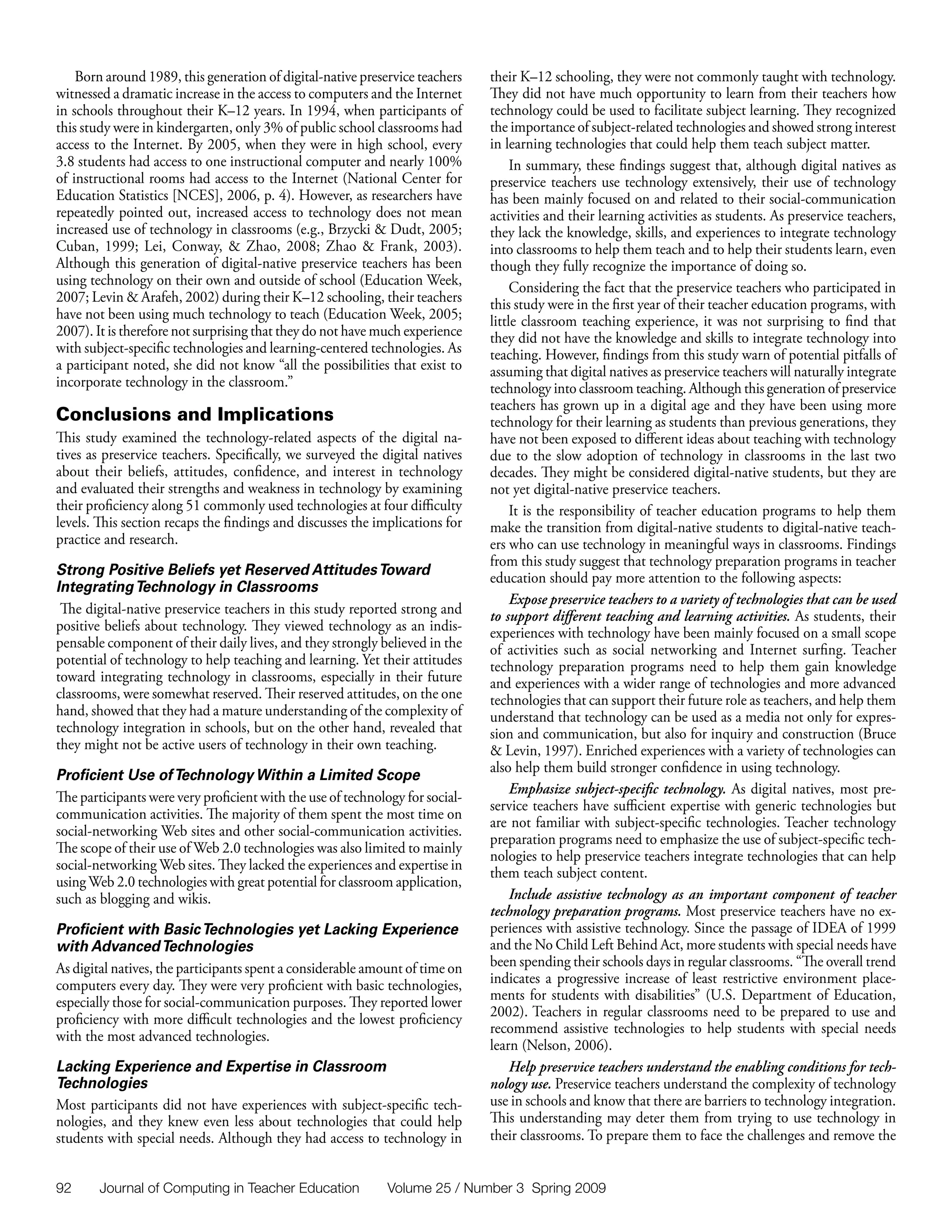 Born around 1989, this generation of digital-native preservice teachers    their K–12 schooling, they were not commonly taught with technology.
witnessed a dramatic increase in the access to computers and the Internet      They did not have much opportunity to learn from their teachers how
in schools throughout their K–12 years. In 1994, when participants of          technology could be used to facilitate subject learning. They recognized
this study were in kindergarten, only 3% of public school classrooms had       the importance of subject-related technologies and showed strong interest
access to the Internet. By 2005, when they were in high school, every          in learning technologies that could help them teach subject matter.
3.8 students had access to one instructional computer and nearly 100%               In summary, these findings suggest that, although digital natives as
of instructional rooms had access to the Internet (National Center for         preservice teachers use technology extensively, their use of technology
Education Statistics [NCES], 2006, p. 4). However, as researchers have         has been mainly focused on and related to their social-communication
repeatedly pointed out, increased access to technology does not mean           activities and their learning activities as students. As preservice teachers,
increased use of technology in classrooms (e.g., Brzycki & Dudt, 2005;         they lack the knowledge, skills, and experiences to integrate technology
Cuban, 1999; Lei, Conway, & Zhao, 2008; Zhao & Frank, 2003).                   into classrooms to help them teach and to help their students learn, even
Although this generation of digital-native preservice teachers has been        though they fully recognize the importance of doing so.
using technology on their own and outside of school (Education Week,                Considering the fact that the preservice teachers who participated in
2007; Levin & Arafeh, 2002) during their K–12 schooling, their teachers        this study were in the first year of their teacher education programs, with
have not been using much technology to teach (Education Week, 2005;            little classroom teaching experience, it was not surprising to find that
2007). It is therefore not surprising that they do not have much experience    they did not have the knowledge and skills to integrate technology into
with subject-specific technologies and learning-centered technologies. As      teaching. However, findings from this study warn of potential pitfalls of
a participant noted, she did not know “all the possibilities that exist to     assuming that digital natives as preservice teachers will naturally integrate
incorporate technology in the classroom.”                                      technology into classroom teaching. Although this generation of preservice
                                                                               teachers has grown up in a digital age and they have been using more
Conclusions and Implications                                                   technology for their learning as students than previous generations, they
This study examined the technology-related aspects of the digital na-          have not been exposed to different ideas about teaching with technology
tives as preservice teachers. Specifically, we surveyed the digital natives    due to the slow adoption of technology in classrooms in the last two
about their beliefs, attitudes, confidence, and interest in technology         decades. They might be considered digital-native students, but they are
and evaluated their strengths and weakness in technology by examining          not yet digital-native preservice teachers.
their proficiency along 51 commonly used technologies at four difficulty            It is the responsibility of teacher education programs to help them
levels. This section recaps the findings and discusses the implications for    make the transition from digital-native students to digital-native teach-
practice and research.                                                         ers who can use technology in meaningful ways in classrooms. Findings
                                                                               from this study suggest that technology preparation programs in teacher
Strong Positive Beliefs yet Reserved Attitudes Toward                          education should pay more attention to the following aspects:
Integrating Technology in Classrooms
                                                                                    Expose preservice teachers to a variety of technologies that can be used
 The digital-native preservice teachers in this study reported strong and      to support different teaching and learning activities. As students, their
positive beliefs about technology. They viewed technology as an indis-         experiences with technology have been mainly focused on a small scope
pensable component of their daily lives, and they strongly believed in the     of activities such as social networking and Internet surfing. Teacher
potential of technology to help teaching and learning. Yet their attitudes     technology preparation programs need to help them gain knowledge
toward integrating technology in classrooms, especially in their future        and experiences with a wider range of technologies and more advanced
classrooms, were somewhat reserved. Their reserved attitudes, on the one       technologies that can support their future role as teachers, and help them
hand, showed that they had a mature understanding of the complexity of         understand that technology can be used as a media not only for expres-
technology integration in schools, but on the other hand, revealed that        sion and communication, but also for inquiry and construction (Bruce
they might not be active users of technology in their own teaching.            & Levin, 1997). Enriched experiences with a variety of technologies can
                                                                               also help them build stronger confidence in using technology.
Proficient Use of Technology Within a Limited Scope
                                                                                    Emphasize subject-specific technology. As digital natives, most pre-
The participants were very proficient with the use of technology for social-
                                                                               service teachers have sufficient expertise with generic technologies but
communication activities. The majority of them spent the most time on
                                                                               are not familiar with subject-specific technologies. Teacher technology
social-networking Web sites and other social-communication activities.
                                                                               preparation programs need to emphasize the use of subject-specific tech-
The scope of their use of Web 2.0 technologies was also limited to mainly
                                                                               nologies to help preservice teachers integrate technologies that can help
social-networking Web sites. They lacked the experiences and expertise in
                                                                               them teach subject content.
using Web 2.0 technologies with great potential for classroom application,
such as blogging and wikis.                                                         Include assistive technology as an important component of teacher
                                                                               technology preparation programs. Most preservice teachers have no ex-
Proficient with Basic Technologies yet Lacking Experience                      periences with assistive technology. Since the passage of IDEA of 1999
with Advanced Technologies                                                     and the No Child Left Behind Act, more students with special needs have
As digital natives, the participants spent a considerable amount of time on    been spending their schools days in regular classrooms. “The overall trend
computers every day. They were very proficient with basic technologies,        indicates a progressive increase of least restrictive environment place-
especially those for social-communication purposes. They reported lower        ments for students with disabilities” (U.S. Department of Education,
proficiency with more difficult technologies and the lowest proficiency        2002). Teachers in regular classrooms need to be prepared to use and
                                                                               recommend assistive technologies to help students with special needs
with the most advanced technologies.
                                                                               learn (Nelson, 2006).
Lacking Experience and Expertise in Classroom                                       Help preservice teachers understand the enabling conditions for tech-
Technologies                                                                   nology use. Preservice teachers understand the complexity of technology
Most participants did not have experiences with subject-specific tech-         use in schools and know that there are barriers to technology integration.
nologies, and they knew even less about technologies that could help           This understanding may deter them from trying to use technology in
students with special needs. Although they had access to technology in         their classrooms. To prepare them to face the challenges and remove the


92      Journal of Computing in Teacher Education            Volume 25 / Number 3 Spring 2009
 