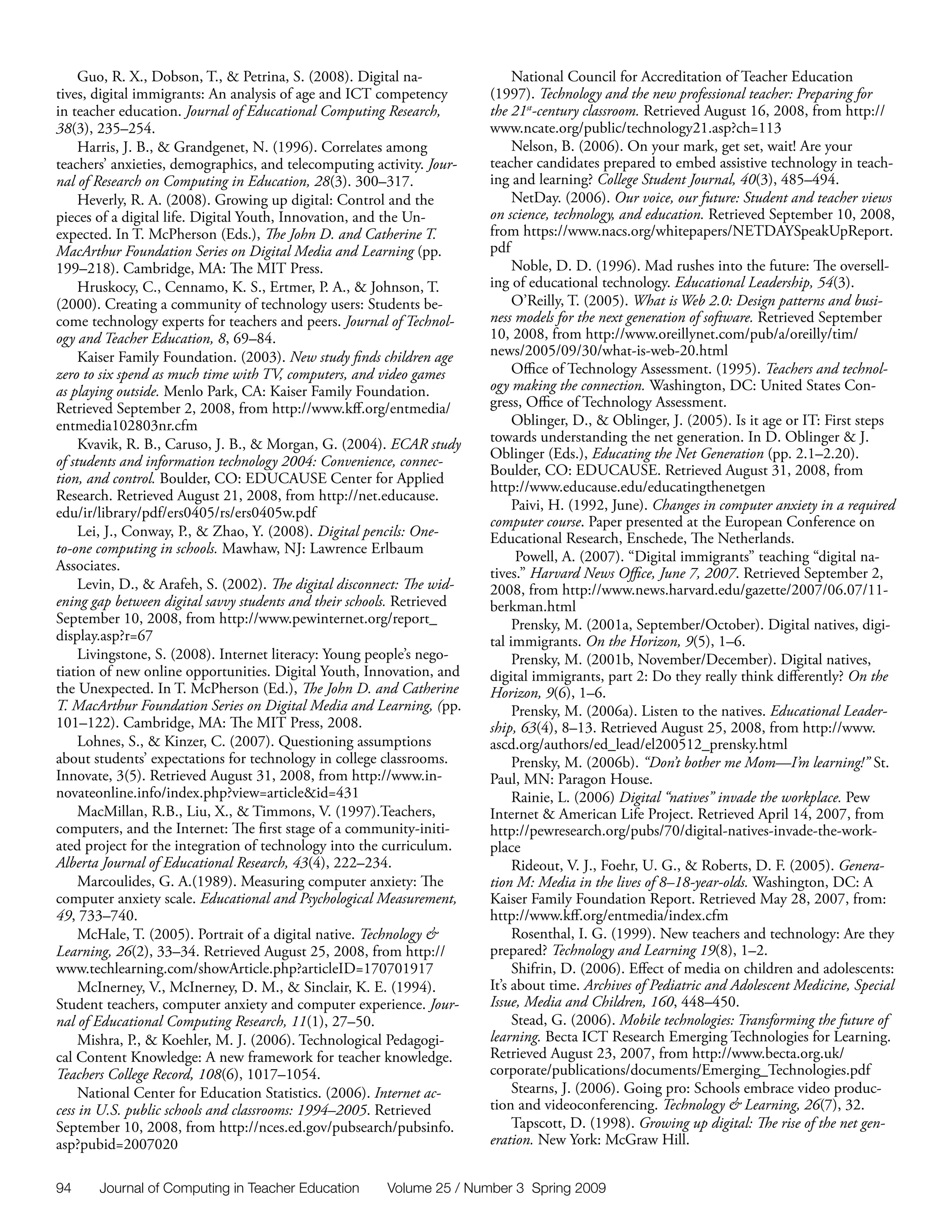 Guo, R. X., Dobson, T., & Petrina, S. (2008). Digital na-               National Council for Accreditation of Teacher Education
tives, digital immigrants: An analysis of age and ICT competency        (1997). Technology and the new professional teacher: Preparing for
in teacher education. Journal of Educational Computing Research,        the 21st-century classroom. Retrieved August 16, 2008, from http://
38(3), 235–254.                                                         www.ncate.org/public/technology21.asp?ch=113
     Harris, J. B., & Grandgenet, N. (1996). Correlates among                Nelson, B. (2006). On your mark, get set, wait! Are your
teachers’ anxieties, demographics, and telecomputing activity. Jour-    teacher candidates prepared to embed assistive technology in teach-
nal of Research on Computing in Education, 28(3). 300–317.              ing and learning? College Student Journal, 40(3), 485–494.
     Heverly, R. A. (2008). Growing up digital: Control and the              NetDay. (2006). Our voice, our future: Student and teacher views
pieces of a digital life. Digital Youth, Innovation, and the Un-        on science, technology, and education. Retrieved September 10, 2008,
expected. In T. McPherson (Eds.), The John D. and Catherine T.          from https://www.nacs.org/whitepapers/NETDAYSpeakUpReport.
MacArthur Foundation Series on Digital Media and Learning (pp.          pdf
199–218). Cambridge, MA: The MIT Press.                                      Noble, D. D. (1996). Mad rushes into the future: The oversell-
     Hruskocy, C., Cennamo, K. S., Ertmer, P. A., & Johnson, T.         ing of educational technology. Educational Leadership, 54(3).
(2000). Creating a community of technology users: Students be-               O’Reilly, T. (2005). What is Web 2.0: Design patterns and busi-
come technology experts for teachers and peers. Journal of Technol-     ness models for the next generation of software. Retrieved September
ogy and Teacher Education, 8, 69–84.                                    10, 2008, from http://www.oreillynet.com/pub/a/oreilly/tim/
     Kaiser Family Foundation. (2003). New study finds children age     news/2005/09/30/what-is-web-20.html
zero to six spend as much time with TV, computers, and video games           Office of Technology Assessment. (1995). Teachers and technol-
as playing outside. Menlo Park, CA: Kaiser Family Foundation.           ogy making the connection. Washington, DC: United States Con-
Retrieved September 2, 2008, from http://www.kff.org/entmedia/          gress, Office of Technology Assessment.
entmedia102803nr.cfm                                                         Oblinger, D., & Oblinger, J. (2005). Is it age or IT: First steps
     Kvavik, R. B., Caruso, J. B., & Morgan, G. (2004). ECAR study      towards understanding the net generation. In D. Oblinger & J.
of students and information technology 2004: Convenience, connec-       Oblinger (Eds.), Educating the Net Generation (pp. 2.1–2.20).
                                                                        Boulder, CO: EDUCAUSE. Retrieved August 31, 2008, from
tion, and control. Boulder, CO: EDUCAUSE Center for Applied
                                                                        http://www.educause.edu/educatingthenetgen
Research. Retrieved August 21, 2008, from http://net.educause.
edu/ir/library/pdf/ers0405/rs/ers0405w.pdf                                   Paivi, H. (1992, June). Changes in computer anxiety in a required
                                                                        computer course. Paper presented at the European Conference on
     Lei, J., Conway, P., & Zhao, Y. (2008). Digital pencils: One-      Educational Research, Enschede, The Netherlands.
to-one computing in schools. Mawhaw, NJ: Lawrence Erlbaum
                                                                              Powell, A. (2007). “Digital immigrants” teaching “digital na-
Associates.                                                             tives.” Harvard News Office, June 7, 2007. Retrieved September 2,
     Levin, D., & Arafeh, S. (2002). The digital disconnect: The wid-   2008, from http://www.news.harvard.edu/gazette/2007/06.07/11-
ening gap between digital savvy students and their schools. Retrieved   berkman.html
September 10, 2008, from http://www.pewinternet.org/report_                  Prensky, M. (2001a, September/October). Digital natives, digi-
display.asp?r=67                                                        tal immigrants. On the Horizon, 9(5), 1–6.
     Livingstone, S. (2008). Internet literacy: Young people’s nego-         Prensky, M. (2001b, November/December). Digital natives,
tiation of new online opportunities. Digital Youth, Innovation, and     digital immigrants, part 2: Do they really think differently? On the
the Unexpected. In T. McPherson (Ed.), The John D. and Catherine        Horizon, 9(6), 1–6.
T. MacArthur Foundation Series on Digital Media and Learning, (pp.           Prensky, M. (2006a). Listen to the natives. Educational Leader-
101–122). Cambridge, MA: The MIT Press, 2008.                           ship, 63(4), 8–13. Retrieved August 25, 2008, from http://www.
     Lohnes, S., & Kinzer, C. (2007). Questioning assumptions           ascd.org/authors/ed_lead/el200512_prensky.html
about students’ expectations for technology in college classrooms.           Prensky, M. (2006b). “Don’t bother me Mom—I’m learning!” St.
Innovate, 3(5). Retrieved August 31, 2008, from http://www.in-          Paul, MN: Paragon House.
novateonline.info/index.php?view=article&id=431                              Rainie, L. (2006) Digital “natives” invade the workplace. Pew
     MacMillan, R.B., Liu, X., & Timmons, V. (1997).Teachers,           Internet & American Life Project. Retrieved April 14, 2007, from
computers, and the Internet: The first stage of a community-initi-      http://pewresearch.org/pubs/70/digital-natives-invade-the-work-
ated project for the integration of technology into the curriculum.     place
Alberta Journal of Educational Research, 43(4), 222–234.                     Rideout, V. J., Foehr, U. G., & Roberts, D. F. (2005). Genera-
     Marcoulides, G. A.(1989). Measuring computer anxiety: The          tion M: Media in the lives of 8–18-year-olds. Washington, DC: A
computer anxiety scale. Educational and Psychological Measurement,      Kaiser Family Foundation Report. Retrieved May 28, 2007, from:
49, 733–740.                                                            http://www.kff.org/entmedia/index.cfm
     McHale, T. (2005). Portrait of a digital native. Technology &           Rosenthal, I. G. (1999). New teachers and technology: Are they
Learning, 26(2), 33–34. Retrieved August 25, 2008, from http://         prepared? Technology and Learning 19(8), 1–2.
www.techlearning.com/showArticle.php?articleID=170701917                     Shifrin, D. (2006). Effect of media on children and adolescents:
     McInerney, V., McInerney, D. M., & Sinclair, K. E. (1994).         It’s about time. Archives of Pediatric and Adolescent Medicine, Special
Student teachers, computer anxiety and computer experience. Jour-       Issue, Media and Children, 160, 448–450.
nal of Educational Computing Research, 11(1), 27–50.                         Stead, G. (2006). Mobile technologies: Transforming the future of
     Mishra, P., & Koehler, M. J. (2006). Technological Pedagogi-       learning. Becta ICT Research Emerging Technologies for Learning.
cal Content Knowledge: A new framework for teacher knowledge.           Retrieved August 23, 2007, from http://www.becta.org.uk/
Teachers College Record, 108(6), 1017–1054.                             corporate/publications/documents/Emerging_Technologies.pdf
     National Center for Education Statistics. (2006). Internet ac-          Stearns, J. (2006). Going pro: Schools embrace video produc-
cess in U.S. public schools and classrooms: 1994–2005. Retrieved        tion and videoconferencing. Technology & Learning, 26(7), 32.
September 10, 2008, from http://nces.ed.gov/pubsearch/pubsinfo.              Tapscott, D. (1998). Growing up digital: The rise of the net gen-
asp?pubid=2007020                                                       eration. New York: McGraw Hill.


94     Journal of Computing in Teacher Education        Volume 25 / Number 3 Spring 2009
 