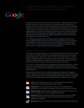 Google Apps Education Edition: communication,
collaboration, and security in the cloud




Collaboration and communication are more than life skills – they are essential abilities
that your students will need to succeed in their professional lives. Google offers a
range of online tools and services that provide secure communication and collaboration
capabilities to your school and let you choose the solutions that best meet your users’
unique needs. Since today’s students live in a digital world, connecting with them, and
engaging them in real learning, increasingly requires the creation of opportunities that
align with their technology needs and expectations. Google can help you meet those
requirements by providing tools which enable next-generation teaching and learning
while keeping your students safe online.
The following paragraphs explain how Google Apps and Google’s additional email
security capabilities can provide your school community with tools for communication
and collaboration. Whether you want to improve your students’ technological skills,
reduce IT costs, or ensure the security of school and student data, Google solutions
work with you – and easily integrate with your existing systems.


Bringing your school into the cloud
A cornerstone of Google’s approach to IT is the “hosted” nature of our solutions. Hosted
means that services are actually housed in Google’s global network of secure, energy-
efficient data centers. Hosted data – stored “in the cloud” of web access – is simply
accessed through a browser for “anytime, anywhere” availability. This frees users from
reliance on storage media such as flash drives, CDs, and the like and lets them work
with their information from any computer, whether at home or at school.
“In the cloud” computing offers many advantages to educational organizations. It frees
them from on-site server and data management, ensures that users always have the
latest documents and software, and reduces the requirements and costs associated with
productivity tools.
Google eases your school’s entry to cloud computing with a free suite of integrated
solutions spanning a full range of technology needs. Google Apps lets your teachers and
students create, access, share, and publish writing projects, class schedules, web pages,
and much more. Google Apps includes integrated tools for everyone on your campus:


        Gmail 7GB of storage per user, built-in chat, and IMAP capability frees
        students from concerns about email quotas or spam
        Google Docs real-time collaboration on documents, spreadsheets, and
        presentations lets students work together across campus or around the world
        Google Calendar shared calendar management puts everyone on campus “on
        the same page” when it comes to organizing schedules
        Google Sites easy-to-use web publishing tools let anyone on campus create
        and share information and media, without having to learn html or other
        programming languages
        Google Video secure, private video sharing for faculty and students (10GB free)
 
