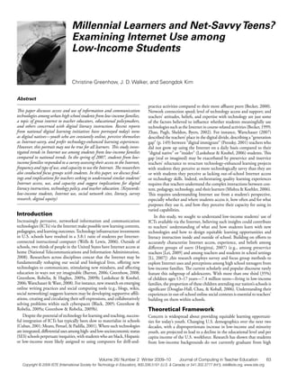 Millennial Learners and Net-Savvy Teens?
                                  Examining Internet Use among
                                  Low-Income Students


                                  Christine Greenhow, J. D. Walker, and Seongdok Kim


Abstract
                                                                                    practice activities compared to their more affluent peers (Becker, 2000).
This paper discusses access and use of information and communication                Network connection speed; level of technology access and support; and
technologies among urban high school students from low-income families,             teachers’ attitudes, beliefs, and expertise with technology are just some
a topic of great interest to teacher educators, educational policymakers,           of the factors believed to influence whether students meaningfully use
and others concerned with digital literacy instruction. Recent reports              technologies such as the Internet in course-related activities (Becker, 1999;
from national digital learning initiatives have portrayed today’s teens             Zhao, Pugh, Sheldon, Byers, 2002). For instance, Warschauer (2007)
as digital natives—youth who are constantly online, perceive themselves             described the teachers’ place in the digital divide, describing a “generation
as Internet-savvy, and prefer technology-enhanced learning experiences.             gap” (p. 149) between “digital immigrant” (Prensky, 2001) teachers who
However, this portrait may not be true for all learners. This study inves-          did not grow up using the Internet on a daily basis compared to their
tigated trends in Internet use among students from low-income families              “digital native” or “insider” (Lankshear & Knobel, 2006) students. This
compared to national trends. In the spring of 2007, students from low-              gap (real or imagined) may be exacerbated by preservice and inservice
income families responded to a survey assessing their access to the Internet,       teachers’ reluctance to structure technology-enhanced learning projects
frequency and type of use, and capacity to use the Internet. The researchers        with students they perceive as more technologically savvy than they are
also conducted focus groups with students. In this paper, we discuss find-          or with students they perceive as lacking out-of-school Internet access
ings and implications for teachers seeking to understand similar students’          or technology skills. Indeed, orchestrating quality learning experiences
Internet access, use, and capacity and suggest implications for digital             requires that teachers understand the complex interactions between con-
literacy instruction, technology policy, and teacher education. (Keywords:          tent, pedagogy, technology, and their learners (Mishra & Koehler, 2006).
low-income students, Internet use, social network sites, literacy, survey           This requires understanding Internet use from a student’s perspective,
research, digital equity)                                                           especially whether and where students access it, how often and for what
                                                                                    purposes they use it, and how they perceive their capacity for using its
                                                                                    varied capabilities.
Introduction                                                                            In this study, we sought to understand low-income students’ use of
Increasingly pervasive, networked information and communication                     ICTs available via the Internet, believing such insights could contribute
technologies (ICTs) via the Internet make possible new learning contexts,           to teachers’ understanding of what and how students learn with new
pedagogies, and learning outcomes. Technology infrastructure investments            technologies and how to design equitable learning opportunities and
in U.S. schools have resulted in a 3.8:1 ratio of students per Internet-            literacy instruction inside and outside of school. Building on efforts to
connected instructional computer (Wells & Lewis, 2006). Outside of                  accurately characterize Internet access, experience, and beliefs among
schools, two thirds of people in the United States have Internet access at          different groups of users (Hargittai, 2007) (e.g., among preservice
home (National Telecommunications and Information Administration,                   teachers [Lei, 2009] and among teachers and students in school settings
2008). Researchers across disciplines concur that the Internet may be               [Li, 2007]) ,this research employs survey and focus group methods to
fundamentally reshaping our social and biological lives, offering new               explore Internet uses and perceptions among high school teenagers from
technologies to communicate, stimulating new mindsets, and affecting                low-income families. The current scholarly and popular discourse rarely
education in ways not yet imaginable (Barron, 2006; Greenhow, 2008;                 feature this subgroup of adolescents. With more than one third (35%)
Greenhow, Robelia, & Hughes, 2009a, 2009b; Lankshear & Knobel,                      of children ages 13–17 years—7.4 million teens—living in low-income
2006; Warschauer & Ware, 2008). For instance, new research on emerging              families, the proportion of these children attending our nation’s schools is
online writing practices and social computing tools (e.g., blogs, wikis,            significant (Douglas-Hall, Chau, & Koball, 2006). Understanding their
social networking) suggests learners may be developing supportive affili-           experiences in out-of-school online social contexts is essential to teachers’
ations, creating and circulating their self-expressions, and collaboratively        building on them within schools.
solving problems within such cyberspaces (Black, 2005; Greenhow &
Robelia, 2009a; Greenhow & Robelia, 2009b).                                         Theoretical Framework
    Despite the potential of technology for learning and teaching, success-         Concern is widespread about providing equitable learning opportuni-
ful integration of ICTs has typically been slow to materialize in schools           ties for today’s youth. Changing U.S. demographics over the next two
(Cuban, 2001; Means, Penuel, & Padilla, 2001). Where such technologies              decades, with a disproportionate increase in low-income and minority
are integrated, differential uses among high- and low-socioeconomic status          youth, are projected to lead to a decline in the educational level and per
(SES) schools perpetuate inequities, with students who are black, Hispanic          capita income of the U.S. workforce. Research has shown that students
or low-income more likely assigned to using computers for drill-and-                from low-income backgrounds do not currently graduate from high


                                                    Volume 26/ Number 2 Winter 2009–10                  Journal of Computing in Teacher Education                 63
   Copyright © 2009 ISTE (International Society for Technology in Education), 800.336.5191 (U.S. & Canada) or 541.302.3777 (Int’l), iste@iste.org, www.iste.org
 