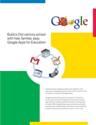 Build a 21st century school
with free, familiar, easy
Google Apps for Education




                          Saving money, helping people work together, and
                          reducing complexity are just a few of the reasons that
                          schools are moving to Google Apps.

                          Google Apps for Education increases IT efficiency
                          so that you can direct budget and resources to your
                          real priorities: helping students to learn and teachers
                          to teach. With Google Apps, your school can provide
                          shared email, calendaring, online documents, website
                          creation and more to all of your users – at no cost.
 