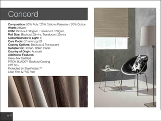www.wilsonfabrics.com.aupg 10
Concord
Composition: 55% Poly / 25% Cationic Polyester / 20% Cotton
Width: 280cm
GSM: Blockout 380gsm, Translucent 160gsm
Roll Size: Blockout 20mtrs, Translucent 25mtrs
Colourfastness to Light: 6
Care Code: 6Z (refer pg 50)
Coating Options: Blockout & Translucent
Suitable for: Roman, Roller, Panel
Country of Origin: Australia
Additional Features:
Oeko-Tex Certified
PITCH BLACKTM
Blockout Coating
UPF 50+
Protected by StainProtectTM
Lead Free & PVC Free
 