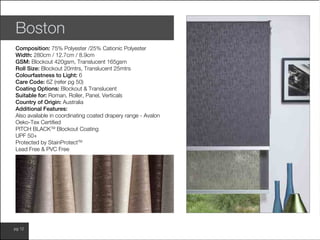 www.wilsonfabrics.com.aupg 12
Boston
Composition: 75% Polyester /25% Cationic Polyester
Width: 280cm / 12.7cm / 8.9cm
GSM: Blockout 420gsm, Translucent 165gsm
Roll Size: Blockout 20mtrs, Translucent 25mtrs
Colourfastness to Light: 6
Care Code: 6Z (refer pg 50)
Coating Options: Blockout & Translucent
Suitable for: Roman, Roller, Panel, Verticals
Country of Origin: Australia
Additional Features:
Also available in coordinating coated drapery range - Avalon
Oeko-Tex Certified
PITCH BLACKTM
Blockout Coating
UPF 50+
Protected by StainProtectTM
Lead Free & PVC Free
 