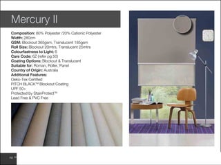 www.wilsonfabrics.com.aupg 14
Mercury II
Composition: 80% Polyester /20% Cationic Polyester
Width: 280cm
GSM: Blockout 365gsm, Translucent 185gsm
Roll Size: Blockout 20mtrs, Translucent 25mtrs
Colourfastness to Light: 6
Care Code: 6Z (refer pg 50)
Coating Options: Blockout & Translucent
Suitable for: Roman, Roller, Panel
Country of Origin: Australia
Additional Features:
Oeko-Tex Certified
PITCH BLACKTM
Blockout Coating
UPF 50+
Protected by StainProtectTM
Lead Free & PVC Free
 